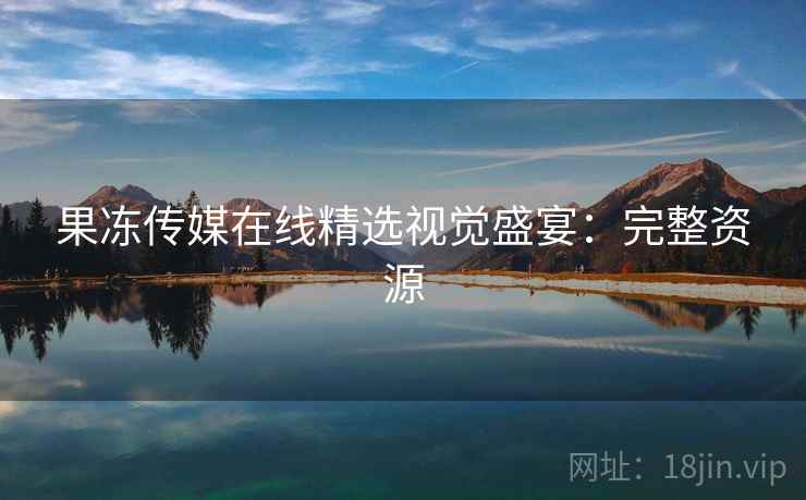 果冻传媒在线精选视觉盛宴:完整资源