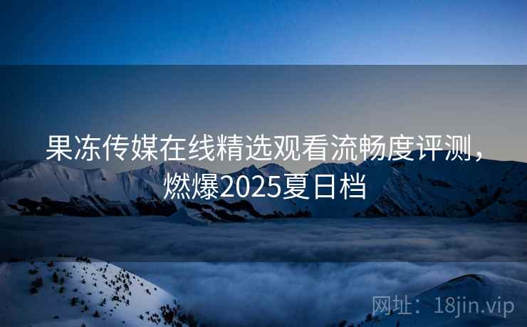 果冻传媒在线精选观看流畅度评测,燃爆2025夏日档