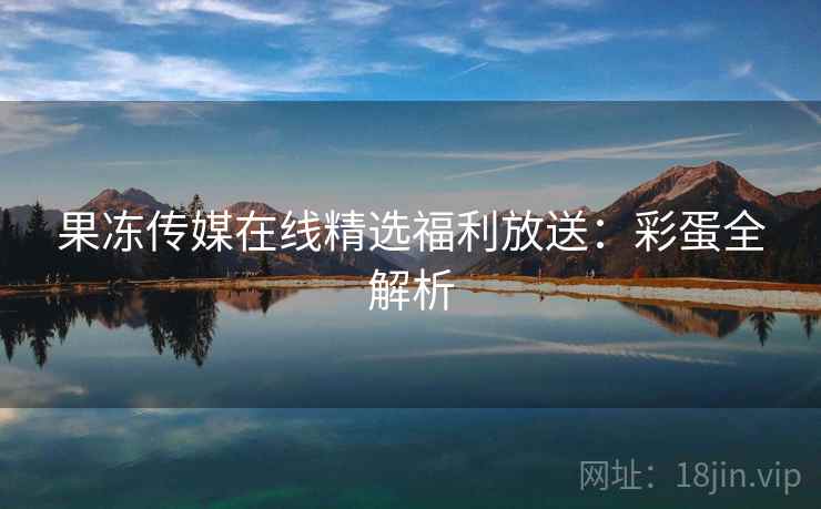 果冻传媒在线精选福利放送：彩蛋全解析