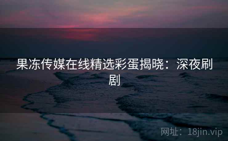 果冻传媒在线精选彩蛋揭晓：深夜刷剧
