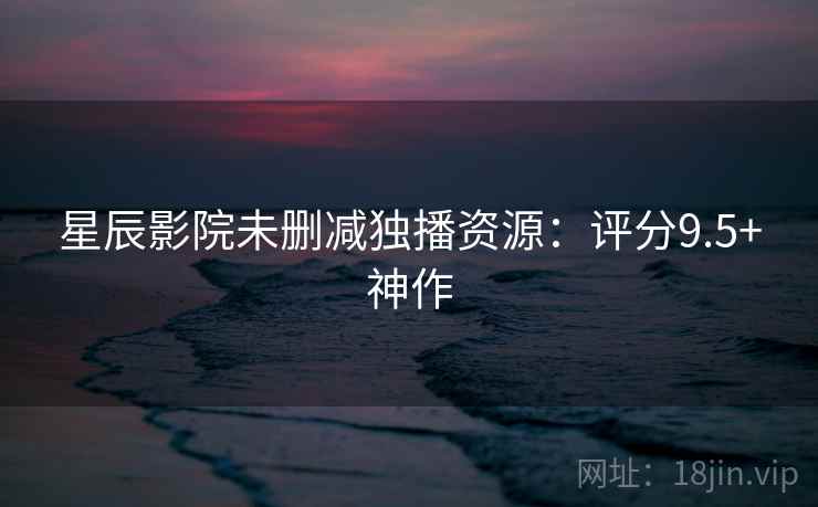 星辰影院未删减独播资源:评分9.5+神作