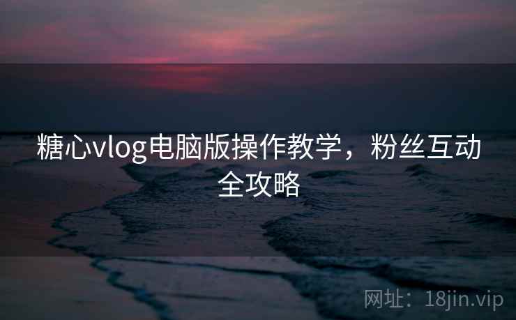 糖心vlog电脑版操作教学,粉丝互动全攻略