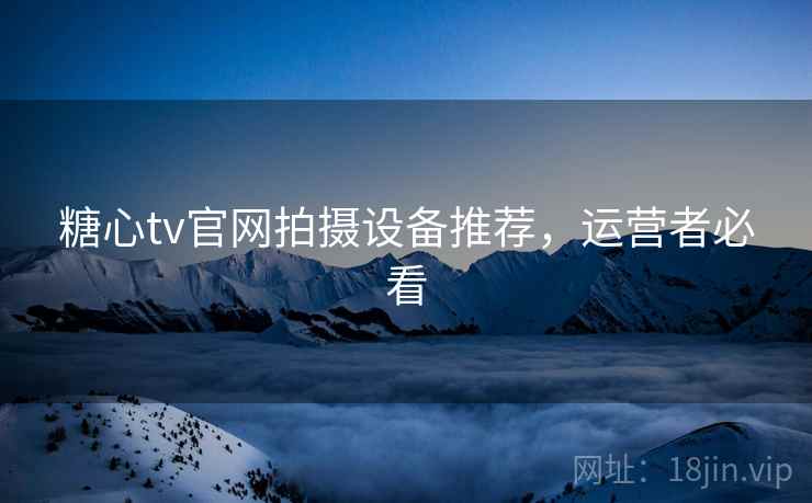 糖心tv官网拍摄设备推荐，运营者必看