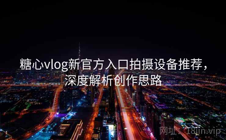 糖心vlog新官方入口拍摄设备推荐，深度解析创作思路