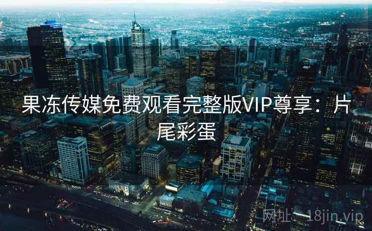 果冻传媒免费观看完整版VIP尊享：片尾彩蛋